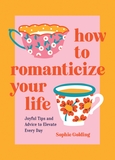 How to Romanticize Your Life: Joyful Tips and Advice to Elevate Every Day