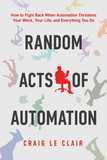 Random Acts of Automation: How to Fight Back When Automation Threatens Your Work, Your Life, and Everything You Do