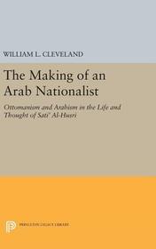 The Making of an Arab Nationalist: Ottomanism and Arabism in the Life and Thought of Sati' Al-Husri