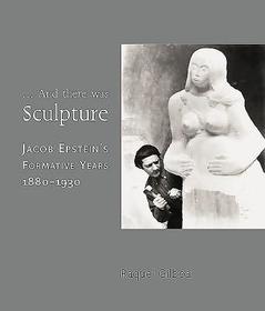 ...And there was Sculpture ? Jacob Epstein`s Formative Years 1880?1930: Jacob Epstein's Formative Years 1880-1930